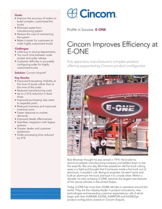 Goals:
• Improve the accuracy of orders to
  build complex, customized fire
  trucks
• Eliminate waste from
  manufacturing system                  Profile in Success: E-ONE
• Reduce the cost of maintaining
  the system
• Make it easier for customers to
  order highly customized trucks
Challenges:
                                        Cincom Improves Efficiency at
• Little buy-in among departments
• Too much time between order
                                        E-ONE
  receipt and order release
• Customer difficulty in accurately     Fire apparatus manufacturer’s complex product
  configuring order for highly
  customized trucks
                                        offering supported by Cincom product configurator
Solution: Cincom Acquire®
Key Results:
• Improved forecasting: Visibility at
  the time of quote rather than at
  the time of the order
• Reduced manufacturing costs
• Up to a 51% reduction in lead
  times
• Improved purchasing: less need
  to expedite parts
• Reduced inventory and improved
  inventory turns
• Faster response to market
  demands
• Improved dealer effectiveness
• Seamless integration with legacy
  systems
• Greater dealer and customer
  satisfaction
• Order processing time reduced
  by 41%




                                        Bob Wormser thought he was retired in 1974. He’d sold his
                                        aluminum playset manufacturing company and settled down to live
                                        the easy life. But one day, Wormser passed an old fire truck rusting
                                        away in a field and thought that if someone made a fire truck out of
                                        aluminum, it wouldn’t rust. Being an engineer, he went home and
                                        built an aluminum fire truck and took it to a trade show. Within a
                                        decade, his new company, E-ONE, became the largest manufacturer
                                        of fire rescue vehicles in the United States.
                                        Today, E-ONE has more than 23,000 vehicles in operation around the
                                        world. They are the industry leader in product innovations, new
                                        technologies and exceeding customer expectations—all of which
                                        begin with their EzDRAW, EzONE, EzWRITER and EzONE2go
                                        product configurators, based on Cincom Acquire.
 
