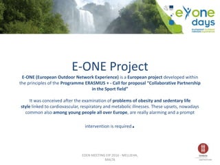 E-ONE Project
E-ONE (European Outdoor Network Experience) is a European project developed within
the principles of the Programme ERASMUS + - Call for proposal “Collaborative Partnership
in the Sport field”
It was conceived after the examination of problems of obesity and sedentary life
style linked to cardiovascular, respiratory and metabolic illnesses. These upsets, nowadays
common also among young people all over Europe, are really alarming and a prompt
intervention is required.
EDEN MEETING EIP 2016 - MELLIEHA,
MALTA
 