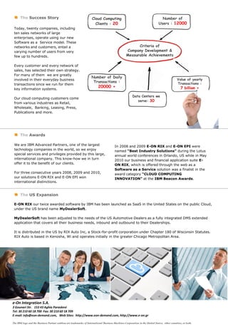The Success Story                                                                                                        Number of
                                                                                                                             Users : 12000
 Today, twenty companies, including
 ten sales networks of large
 enterprises, operate using our new
 Software as a Service model. These
 networks and customers, entail a
 varying number of users from very
 few up to hundreds.

 Every customer and every network of
 sales, has selected their own strategy.
 For many of them we are greatly
                                                                   Number of Daily
 involved in their everyday business
                                                                    Transactions :
 transactions since we run for them
                                                                         20000 +
 key information systems.

 Our cloud computing customers come
 from various industries as Retail,
 Wholesale, Banking, Leasing, Press,
 Publications and more.




      The Awards

 We are IBM Advanced Partners, one of the largest                                      In 2008 and 2009 Ε-ΟΝ RIX and Ε-ΟΝ EPI were
 technology companies in the world, so we enjoy                                        named “Best Industry Solutions” during the Lotus
 special services and privileges provided by this large,                               annual world conferences in Orlando, US while in May
 international company. This know-how we in turn                                       2010 our business and financial application suite E-
 offer it to the benefit of our clients.                                               ON RIX, which is offered through the web as a
                                                                                       Software as a Service solution was a finalist in the
 For three consecutive years 2008, 2009 and 2010,                                      award category “CLOUD COMPUTING
 our solutions E-ON RIX and E-ON EPI won                                               INNOVATION” at the IBM Beacon Awards.
 international distinctions.


      The US Expansion

 E-ON RIX our twice awarded software by IBM has been launched as SaaS in the United States on the public Cloud,
 under the US brand name MyDealerSoft.

 MyDealerSoft has been adjusted to the needs of the US Automotive Dealers as a fully integrated DMS extended
 application that covers all their business needs, inbound and outbound to their Dealerships.

 It is distributed in the US by RIX Auto Inc, a Stock-for-profit corporation under Chapter 180 of Wisconsin Statutes.
 RIX Auto is based in Kenosha, Wi and operates initially in the greater Chicago Metropolitan Area.




e-On Integration S.A.
3 Gounari Str. 153 43 Aghia Paraskevi
Τel: 30 210 60 18 700 Fax: 30 210 60 18 709
E-mail: info@eon-demand.com, Web Sites: http://www.eon-demand.com, http://www.e-on.gr

The IBM logo and the Business Partner emblem are trademarks of International Business Machines Corporation in the United States, other countries, or both.
 