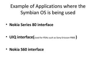 Example of Applications where the
Symbian OS is being used
• Nokia Series 80 interface
• UIQ interface(Used for PDAs such as Sony Ericsson P800 )
• Nokia S60 interface
 