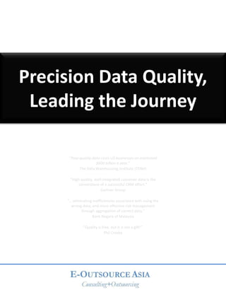 Precision Data Quality,
 Leading the Journey

      “Poor quality data costs US businesses an estimated
                      $600 billion a year.”
            The Data Warehousing Institute (TDWI)

      “High quality, well-integrated customer data is the
           cornerstone of a successful CRM effort.”
                         Gartner Group

     “… eliminating inefficiencies associated with using the
       wrong data, and more effective risk management
             through aggregation of correct data.”
                   Bank Negara of Malaysia

              “Quality is free, but it is not a gift!”
                           Phil Crosby
 