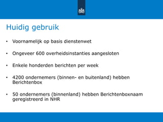 Huidig gebruik
• Voornamelijk op basis dienstenwet
• Ongeveer 600 overheidsinstanties aangesloten
• Enkele honderden berichten per week
• 4200 ondernemers (binnen- en buitenland) hebben
Berichtenbox
• 50 ondernemers (binnenland) hebben Berichtenboxnaam
geregistreerd in NHR
 