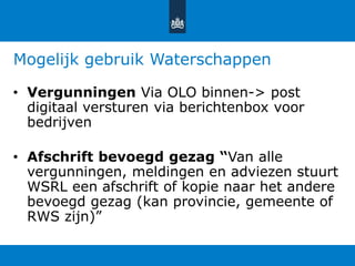 Mogelijk gebruik Waterschappen
• Vergunningen Via OLO binnen-> post
digitaal versturen via berichtenbox voor
bedrijven
• Afschrift bevoegd gezag “Van alle
vergunningen, meldingen en adviezen stuurt
WSRL een afschrift of kopie naar het andere
bevoegd gezag (kan provincie, gemeente of
RWS zijn)”
 
