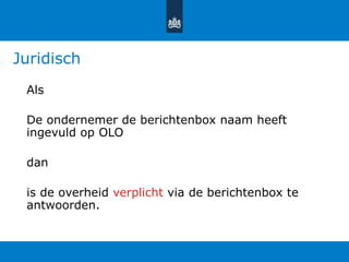 Juridisch
Als
De ondernemer de berichtenbox naam heeft
ingevuld op OLO
dan
is de overheid verplicht via de berichtenbox te
antwoorden.
 