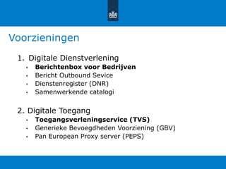 Voorzieningen
1. Digitale Dienstverlening
• Berichtenbox voor Bedrijven
• Bericht Outbound Sevice
• Dienstenregister (DNR)
• Samenwerkende catalogi
2. Digitale Toegang
• Toegangsverleningservice (TVS)
• Generieke Bevoegdheden Voorziening (GBV)
• Pan European Proxy server (PEPS)
 