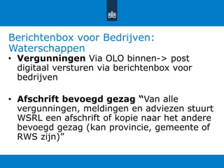 Berichtenbox voor Bedrijven:
Waterschappen
• Vergunningen Via OLO binnen-> post
digitaal versturen via berichtenbox voor
bedrijven
• Afschrift bevoegd gezag “Van alle
vergunningen, meldingen en adviezen stuurt
WSRL een afschrift of kopie naar het andere
bevoegd gezag (kan provincie, gemeente of
RWS zijn)”
 