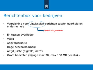 Berichtenbox voor bedrijven
• Voorziening voor uitwisselen berichten tussen overheid en
ondernemers
• Én tussen overheden
• Veilig
• Aflevergarantie
• Hoge beschikbaarheid
• Altijd juiste (digitale) adres
• Grote berichten (bijlage max 20, max 100 MB per stuk)
tweerichtingsverkeer
 