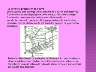 Se define la protección colectiva :
como aquella que protege simultáneamente a varios trabajadores
frente a una situación peligrosa determinada. Trata de proteger
frente a las consecuencias de la materialización de un
accidente, nunca lo previene. Siempre prevalecerán antes otras
medidas como la utilización de los llamados equipos de protección
individual.




Andamios tubulares Los andamios tubulares están constituidos por
piezas modulares que fijadas convenientemente unas sobre otras
constituyen una estructura de tubos de acero vertical y plataformas
adecuados para trabajar.
 