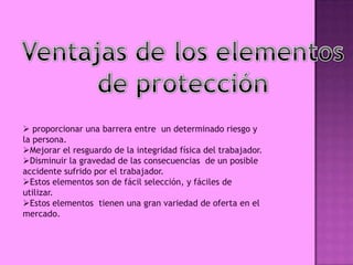  proporcionar una barrera entre un determinado riesgo y
la persona.
Mejorar el resguardo de la integridad física del trabajador.
Disminuir la gravedad de las consecuencias de un posible
accidente sufrido por el trabajador.
Estos elementos son de fácil selección, y fáciles de
utilizar.
Estos elementos tienen una gran variedad de oferta en el
mercado.
 