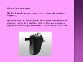 Careta visor para soldar:

Ha sido diseñada para dar máxima protección en la soldadura
eléctrica .

Mantenimiento: el mantenimiento básico consiste en la revisión
diaria del cuerpo de la pantalla, para verificar que no existen
rajaduras u orificios que disminuyan la capacidad de protección.
 