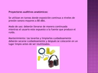 Proyectores auditivos anatómicos:

Se utilizan en tareas donde exposición continua a niveles de
presión sonora mayores a 80 dBA.

Modo de uso: deberán llevarse de manera continuada
mientras el usuario este expuesto a la fuente que produce el
ruido.

Mantenimiento: tas lavarlos y limpiarlos cuidadosamente
deberán secarse cuidadosamente y después se colocarán en un
lugar limpio antes de ser reutilizados.
 