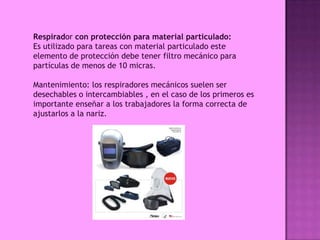 Respirador con protección para material particulado:
Es utilizado para tareas con material particulado este
elemento de protección debe tener filtro mecánico para
partículas de menos de 10 micras.

Mantenimiento: los respiradores mecánicos suelen ser
desechables o intercambiables , en el caso de los primeros es
importante enseñar a los trabajadores la forma correcta de
ajustarlos a la nariz.
 