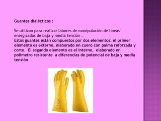 Guantes dialécticos :

Se utilizan para realizar labores de manipulación de líneas
energizadas de baja y media tensión .
Estos guantes están compuestos por dos elementos: el primer
elemento es externo, elaborado en cuero con palma reforzada y
corto. El segundo elemento es el interno, elaborado en
polímetro resistente a diferencias de potencial de baja y media
tensión
 