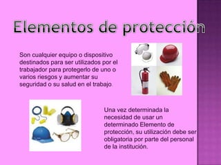 Son cualquier equipo o dispositivo
destinados para ser utilizados por el
trabajador para protegerlo de uno o
varios riesgos y aumentar su
seguridad o su salud en el trabajo.



                               Una vez determinada la
                               necesidad de usar un
                               determinado Elemento de
                               protección, su utilización debe ser
                               obligatoria por parte del personal
                               de la institución.
 