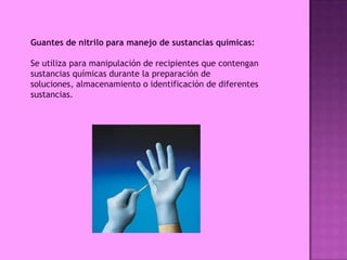 Guantes de nitrilo para manejo de sustancias químicas:

Se utiliza para manipulación de recipientes que contengan
sustancias químicas durante la preparación de
soluciones, almacenamiento o identificación de diferentes
sustancias.
 