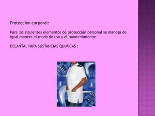 Protección corporal:

Para los siguientes elementos de protección personal se maneja de
igual manera el modo de uso y el mantenimiento:

DELANTAL PARA SUSTANCIAS QUIMICAS :
 
