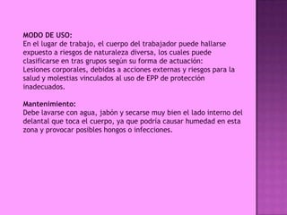MODO DE USO:
En el lugar de trabajo, el cuerpo del trabajador puede hallarse
expuesto a riesgos de naturaleza diversa, los cuales puede
clasificarse en tras grupos según su forma de actuación:
Lesiones corporales, debidas a acciones externas y riesgos para la
salud y molestias vinculados al uso de EPP de protección
inadecuados.

Mantenimiento:
Debe lavarse con agua, jabón y secarse muy bien el lado interno del
delantal que toca el cuerpo, ya que podría causar humedad en esta
zona y provocar posibles hongos o infecciones.
 