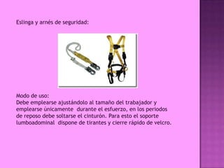 Eslinga y arnés de seguridad:




Modo de uso:
Debe emplearse ajustándolo al tamaño del trabajador y
emplearse únicamente durante el esfuerzo, en los periodos
de reposo debe soltarse el cinturón. Para esto el soporte
lumboadominal dispone de tirantes y cierre rápido de velcro.
 