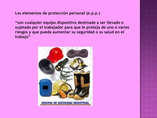 Los elementos de protección personal (e.p.p.)

“son cualquier equipo dispositivo destinado a ser llevado o
sujetado por el trabajador para que le proteja de uno o varios
riesgos y que pueda aumentar su seguridad o su salud en el
trabajo”
 