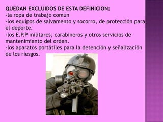 QUEDAN EXCLUIDOS DE ESTA DEFINICION:
-la ropa de trabajo común
-los equipos de salvamento y socorro, de protección para
el deporte.
-los E.P.P militares, carabineros y otros servicios de
mantenimiento del orden.
-los aparatos portátiles para la detención y señalización
de los riesgos.
 