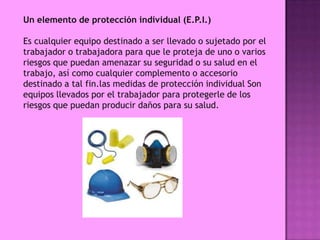 Un elemento de protección individual (E.P.I.)

Es cualquier equipo destinado a ser llevado o sujetado por el
trabajador o trabajadora para que le proteja de uno o varios
riesgos que puedan amenazar su seguridad o su salud en el
trabajo, así como cualquier complemento o accesorio
destinado a tal fin.las medidas de protección individual Son
equipos llevados por el trabajador para protegerle de los
riesgos que puedan producir daños para su salud.
 