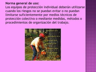 Norma general de uso:
Los equipos de protección individual deberán utilizarse
cuando los riesgos no se puedan evitar o no puedan
limitarse suficientemente por medios técnicos de
protección colectiva o mediante medidas, métodos o
procedimientos de organización del trabajo.
 