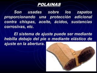 POLAINAS
     Son    usadas   sobre   los  zapatos
proporcionando una protección adicional
contra chispas, aceite, ácidos, sustancias
corrosivas, etc.
     El sistema de ajuste puede ser mediante
hebilla debajo del pie o mediante elástico de
ajuste en la abertura.
 