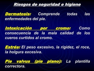 Riesgos de seguridad e higiene

Dermatosis:     Comprende        todas     las
enfermedades del pie.

Intoxicación       por     cromo:Como
consecuencia de la mala calidad de los
cueros curtidos al cromo.

Estrés: El peso excesivo, la rigidez, el roce,
la holgura excesiva.

Pie    valvus   (pie   plano):   La   plantilla
correctora.
 