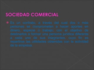 Es un contrato, a través del cual dos o más personas se comprometen a hacer aportes en dinero, especie o trabajo; con el objetivo de destinarlos a formar una persona jurídica diferente a cada uno de sus integrantes, cuyo fin es repartirse las utilidades obtenidas con la actividad de la empresa.  