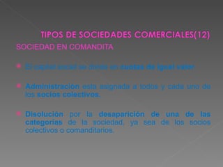 SOCIEDAD EN COMANDITA El capital social se divide en  cuotas de igual valor . Administración  esta asignada a todos y cada uno de los  socios colectivos. Disolución  por la  desaparición de una de las categorías  de la sociedad, ya sea de los socios colectivos o comanditarios.  