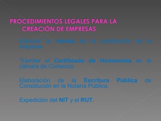 Elaborar la  minuta  de la constitución de la empresa. Tramitar el  Certificado de Homonimia  en la cámara de Comercio. Elaboración de la  Escritura Pública  de Constitución en la Notaría Pública. Expedición del  NIT  y el  RUT . 