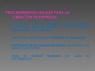 Información a cerca de  Industria y Comercio , Avisos y Tableros,  Uso de Suelo , en las respectivas dependencias de la Alcaldía. Tramitar la expedición del  Certificado de Seguridad . Certificado de no usuario de Música  en la Oficina de SAYCO y ACINPRO. Visita de  Control Sanitario  por parte de DISTRISALUD. 