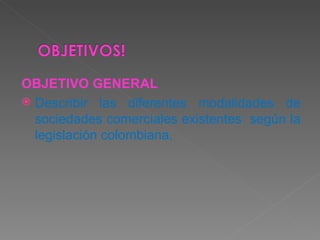 OBJETIVO GENERAL Describir las diferentes modalidades de sociedades comerciales existentes  según la legislación colombiana. 
