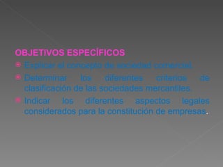OBJETIVOS  ESPECÍFICOS Explicar el concepto de sociedad comercial. Determinar los diferentes criterios de clasificación de las sociedades mercantiles. Indicar los diferentes aspectos legales considerados para la constitución de empresas . 