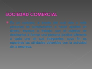 Es un contrato, a través del cual dos o más personas se comprometen a hacer aportes en dinero, especie o trabajo; con el objetivo de destinarlos a formar una persona jurídica diferente a cada uno de sus integrantes, cuyo fin es repartirse las utilidades obtenidas con la actividad de la empresa.  