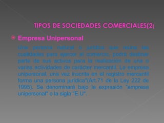 Empresa Unipersonal   Una persona natural o jurídica que reúna las cualidades para ejercer el comercio, podrá destinar parte de sus activos para la realización de una o varias actividades de carácter mercantil. La empresa unipersonal, una vez inscrita en el registro mercantil forma una persona jurídica"(Art.71 de la Ley 222 de 1995). Se denominará bajo la expresión "empresa unipersonal" o la sigla "E.U".  