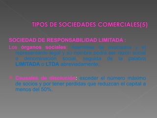 SOCIEDAD DE RESPONSABILIDAD LIMITADA : Los  órganos sociales :  Asamblea de asociados y el representante legal y su nombre podrá ser razón social o denominación social, seguida de la palabra  LIMITADA  o  LTDA  abreviadamente. Causales de disolución :  exceder el número máximo de socios y por tener perdidas que reduzcan el capital a menos del 50%. 
