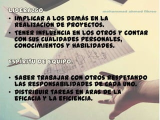 • Implicar a los demás en la
  realización de proyectos.
• Tener influencia en los otros y contar
  con sus cualidades personales,
  conocimientos y habilidades.



• Saber trabajar con otros respetando
  las responsabilidades de cada uno.
• Distribuir tareas en aras de la
  eficacia y la eficiencia.
 