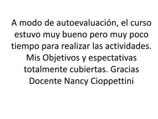 A modo de autoevaluación, el curso 
estuvo muy bueno pero muy poco 
tiempo para realizar las actividades. 
Mis Objetivos y espectativas 
totalmente cubiertas. Gracias 
Docente Nancy Cioppettini 
