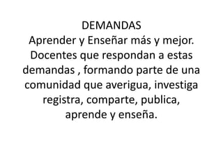 DEMANDAS 
Aprender y Enseñar más y mejor. 
Docentes que respondan a estas 
demandas , formando parte de una 
comunidad que averigua, investiga 
registra, comparte, publica, 
aprende y enseña. 
 