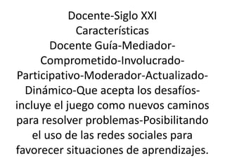 Docente-Siglo XXI 
Características 
Docente Guía-Mediador- 
Comprometido-Involucrado- 
Participativo-Moderador-Actualizado- 
Dinámico-Que acepta los desafíos-incluye 
el juego como nuevos caminos 
para resolver problemas-Posibilitando 
el uso de las redes sociales para 
favorecer situaciones de aprendizajes. 
 