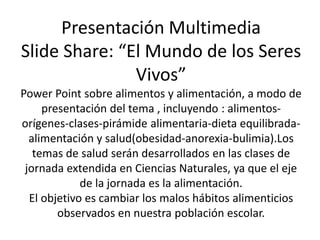 Presentación Multimedia 
Slide Share: “El Mundo de los Seres 
Vivos” 
Power Point sobre alimentos y alimentación, a modo de 
presentación del tema , incluyendo : alimentos-orígenes- 
clases-pirámide alimentaria-dieta equilibrada-alimentación 
y salud(obesidad-anorexia-bulimia).Los 
temas de salud serán desarrollados en las clases de 
jornada extendida en Ciencias Naturales, ya que el eje 
de la jornada es la alimentación. 
El objetivo es cambiar los malos hábitos alimenticios 
observados en nuestra población escolar. 
 