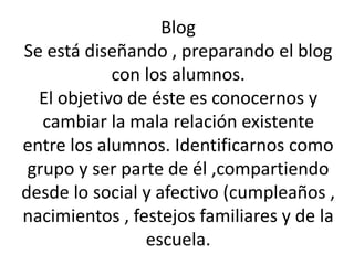 Blog 
Se está diseñando , preparando el blog 
con los alumnos. 
El objetivo de éste es conocernos y 
cambiar la mala relación existente 
entre los alumnos. Identificarnos como 
grupo y ser parte de él ,compartiendo 
desde lo social y afectivo (cumpleaños , 
nacimientos , festejos familiares y de la 
escuela. 
 