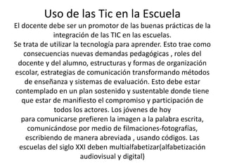 Uso de las Tic en la Escuela 
El docente debe ser un promotor de las buenas prácticas de la 
integración de las TIC en las escuelas. 
Se trata de utilizar la tecnología para aprender. Esto trae como 
consecuencias nuevas demandas pedagógicas , roles del 
docente y del alumno, estructuras y formas de organización 
escolar, estrategias de comunicación transformando métodos 
de enseñanza y sistemas de evaluación. Esto debe estar 
contemplado en un plan sostenido y sustentable donde tiene 
que estar de manifiesto el compromiso y participación de 
todos los actores. Los jóvenes de hoy 
para comunicarse prefieren la imagen a la palabra escrita, 
comunicándose por medio de filmaciones-fotografías, 
escribiendo de manera abreviada , usando códigos. Las 
escuelas del siglo XXI deben multialfabetizar(alfabetización 
audiovisual y digital) 
 