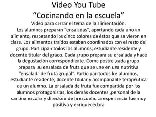 Video You Tube 
“Cocinando en la escuela” 
Video para cerrar el tema de la alimentación. 
Los alumnos preparan “ensaladas”, aportando cada uno un 
alimento, respetando los cinco colores de éstos que se vieron en 
clase. Los alimentos traídos estaban coordinados con el resto del 
grupo. Participan todos los alumnos, estudiante residente y 
docente titular del grado. Cada grupo prepara su ensalada y hace 
la degustación correspondiente. Como postre ,cada grupo 
prepara su ensalada de fruta que se une en una nutritiva 
“ensalada de fruta grupal”. Participan todos los alumnos, 
estudiante residente, docente titular y acompañante terapéutica 
de un alumno. La ensalada de fruta fue compartida por los 
alumnos protagonistas, los demás docentes ,personal de la 
cantina escolar y directora de la escuela. La experiencia fue muy 
positiva y enriquecedora 
 