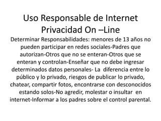 Uso Responsable de Internet 
Privacidad On –Line 
Determinar Responsabilidades: menores de 13 años no 
pueden participar en redes sociales-Padres que 
autorizan-Otros que no se enteran-Otros que se 
enteran y controlan-Enseñar que no debe ingresar 
determinados datos personales- La diferencia entre lo 
público y lo privado, riesgos de publicar lo privado, 
chatear, compartir fotos, encontrarse con desconocidos 
estando solos-No agredir, molestar o insultar en 
internet-Informar a los padres sobre el control parental. 
 