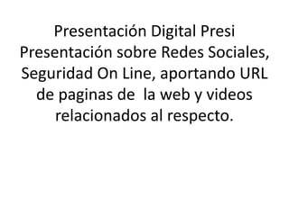 Presentación Digital Presi 
Presentación sobre Redes Sociales, 
Seguridad On Line, aportando URL 
de paginas de la web y videos 
relacionados al respecto. 
 