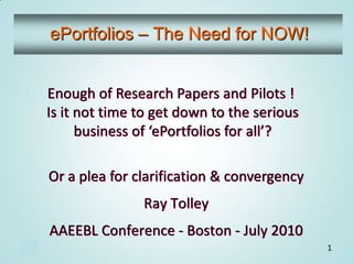 ePortfolios – The Need for NOW! Enough of Research Papers and Pilots ! Is it not time to get down to the serious business of ‘ePortfolios for all’? Or a plea for clarification & convergency Ray Tolley AAEEBL Conference - Boston - July 2010 1 