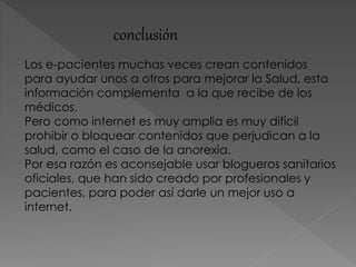 conclusión
Los e-pacientes muchas veces crean contenidos
para ayudar unos a otros para mejorar la Salud, esta
información complementa a la que recibe de los
médicos.
Pero como internet es muy amplia es muy difícil
prohibir o bloquear contenidos que perjudican a la
salud, como el caso de la anorexia.
Por esa razón es aconsejable usar blogueros sanitarios
oficiales, que han sido creado por profesionales y
pacientes, para poder así darle un mejor uso a
internet.
 