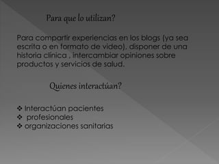 Quienes interactúan?
 Interactúan pacientes
 profesionales
 organizaciones sanitarias
Para que lo utilizan?
Para compartir experiencias en los blogs (ya sea
escrita o en formato de video), disponer de una
historia clínica , intercambiar opiniones sobre
productos y servicios de salud.
 